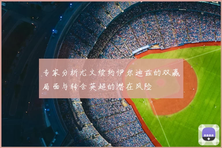 专家分析尤文续约伊尔迪兹的双赢局面与转会英超的潜在风险