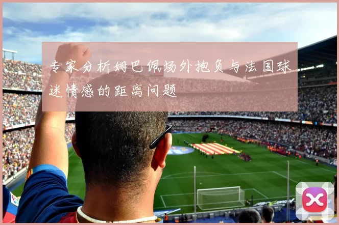 专家分析姆巴佩场外抱负与法国球迷情感的距离问题