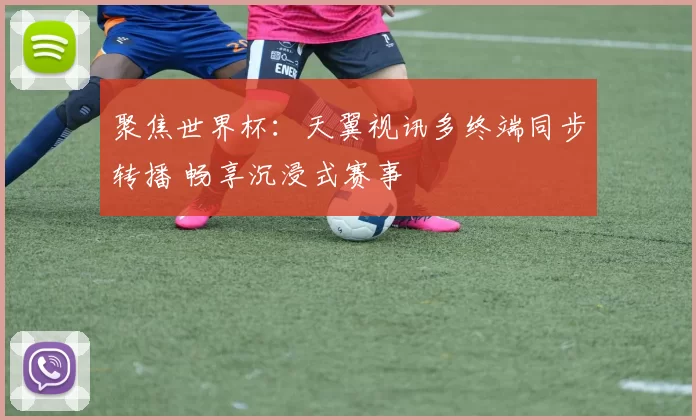 聚焦世界杯：天翼视讯多终端同步转播 畅享沉浸式赛事
