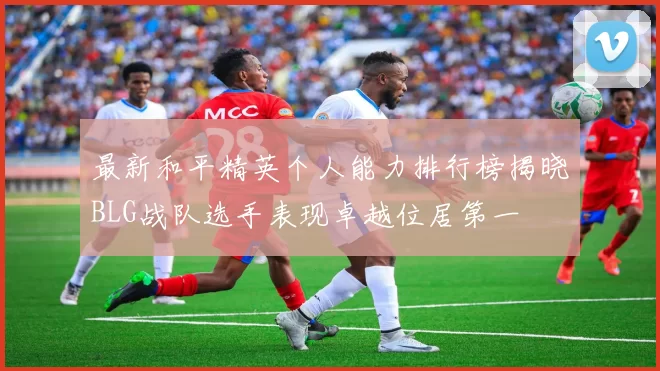 最新和平精英个人能力排行榜揭晓BLG战队选手表现卓越位居第一