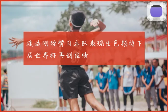渡边刚称赞日本队表现出色期待下届世界杯再创佳绩