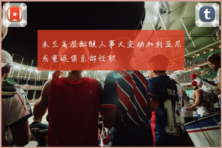米兰高层酝酿人事大变动加利亚尼或重返俱乐部任职