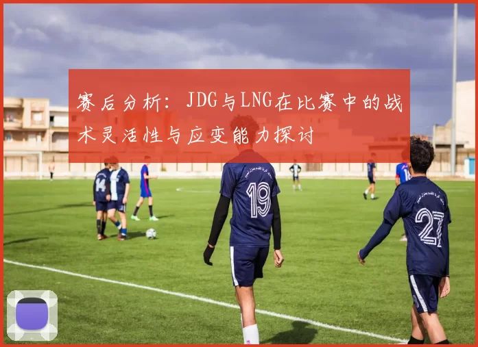 赛后分析:JDG与LNG在比赛中的战术灵活性与应变能力探讨
