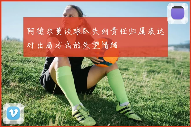 阿德尔曼谈球队失利责任归属表达对出局方式的失望情绪