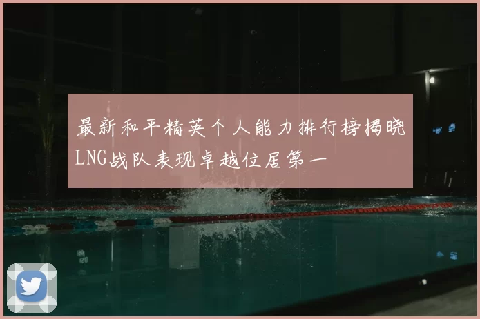 最新和平精英个人能力排行榜揭晓LNG战队表现卓越位居第一