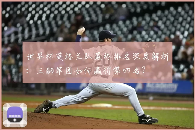世界杯英格兰队最终排名深度解析:三狮军团如何赢得第四名?