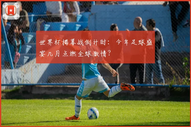 世界杯揭幕战倒计时：今年足球盛宴几月点燃全球激情？