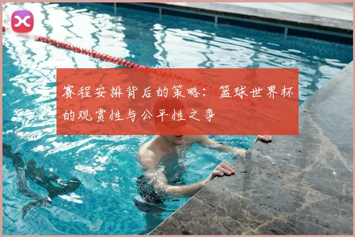 赛程安排背后的策略:篮球世界杯的观赏性与公平性之争