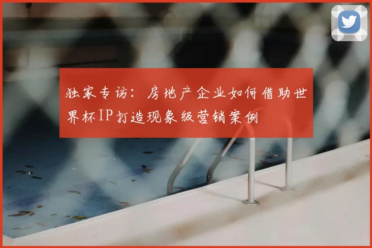 独家专访：房地产企业如何借助世界杯IP打造现象级营销案例