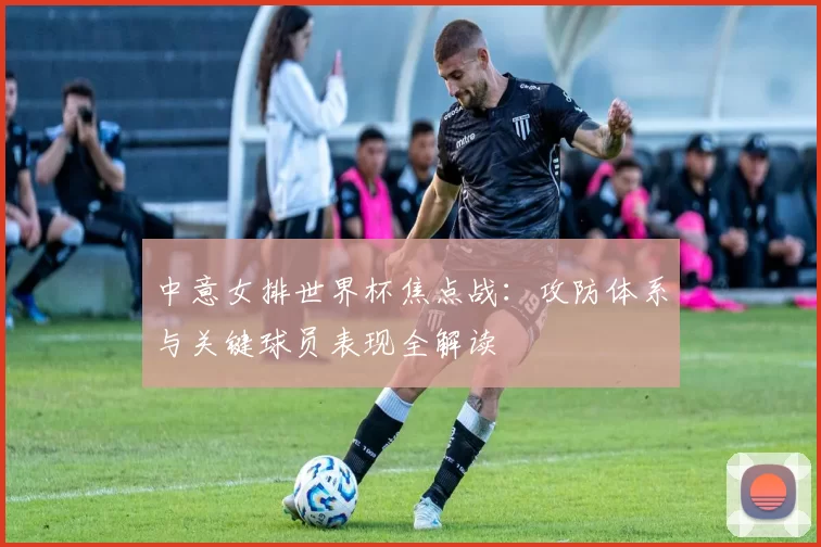 中意女排世界杯焦点战：攻防体系与关键球员表现全解读