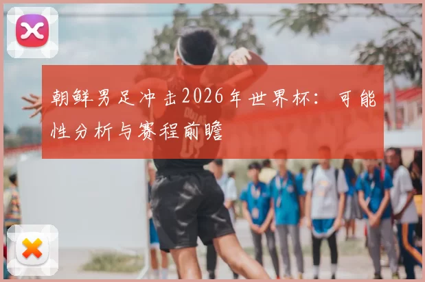 朝鲜男足冲击2026年世界杯：可能性分析与赛程前瞻