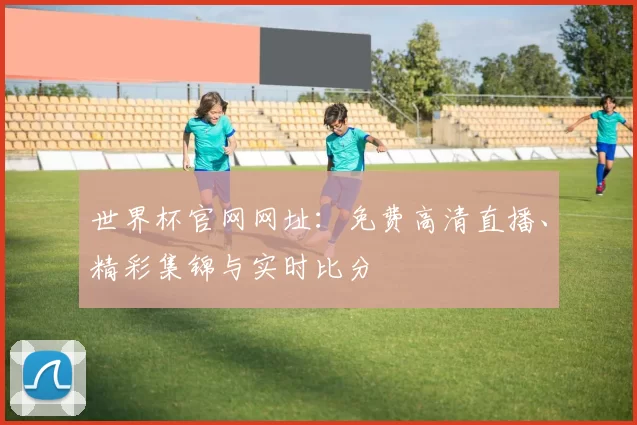 世界杯官网网址：免费高清直播、精彩集锦与实时比分
