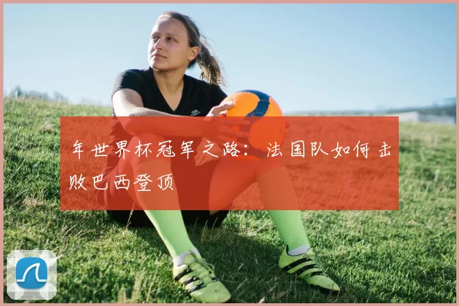 年世界杯冠军之路：法国队如何击败巴西登顶