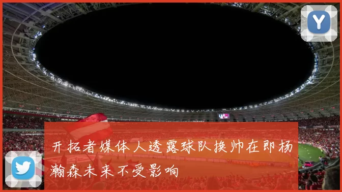 开拓者媒体人透露球队换帅在即杨瀚森未来不受影响