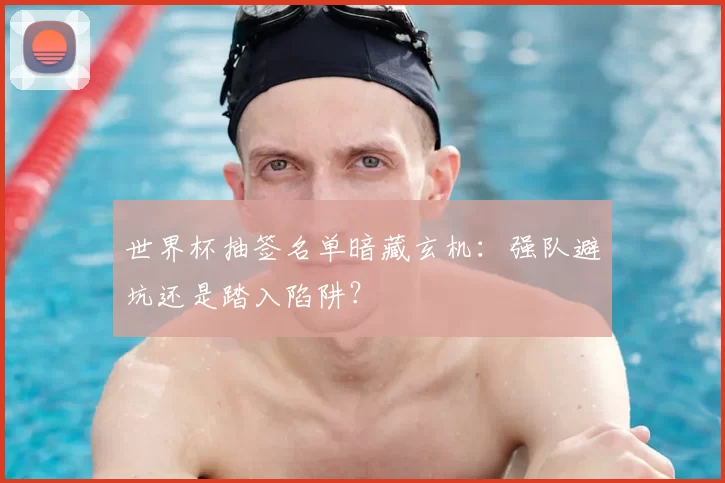 世界杯抽签名单暗藏玄机:强队避坑还是踏入陷阱?