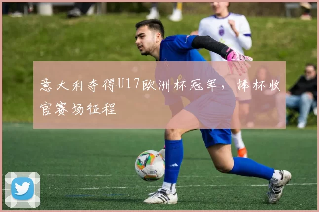 意大利夺得U17欧洲杯冠军,捧杯收官赛场征程