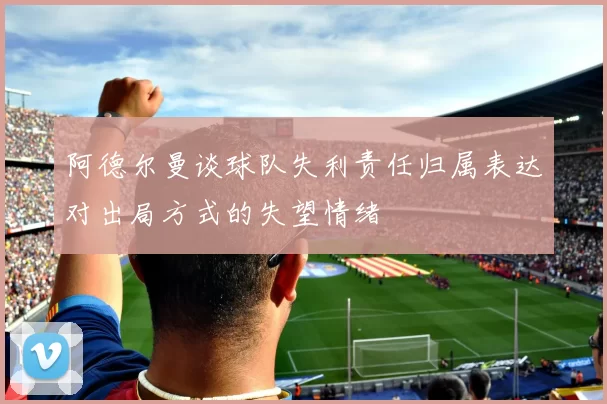 阿德尔曼谈球队失利责任归属表达对出局方式的失望情绪