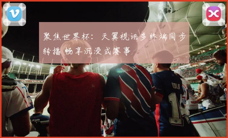 聚焦世界杯：天翼视讯多终端同步转播 畅享沉浸式赛事