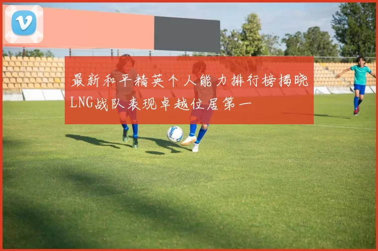最新和平精英个人能力排行榜揭晓LNG战队表现卓越位居第一