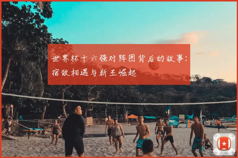 世界杯十六强对阵图背后的故事：宿敌相遇与新王崛起