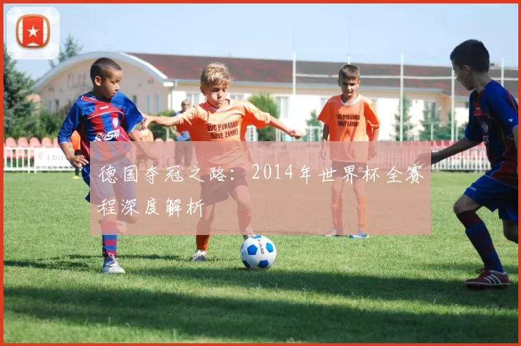 德国夺冠之路：2014年世界杯全赛程深度解析