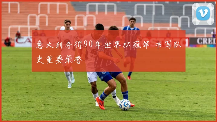 意大利夺得90年世界杯冠军 书写队史重要荣誉
