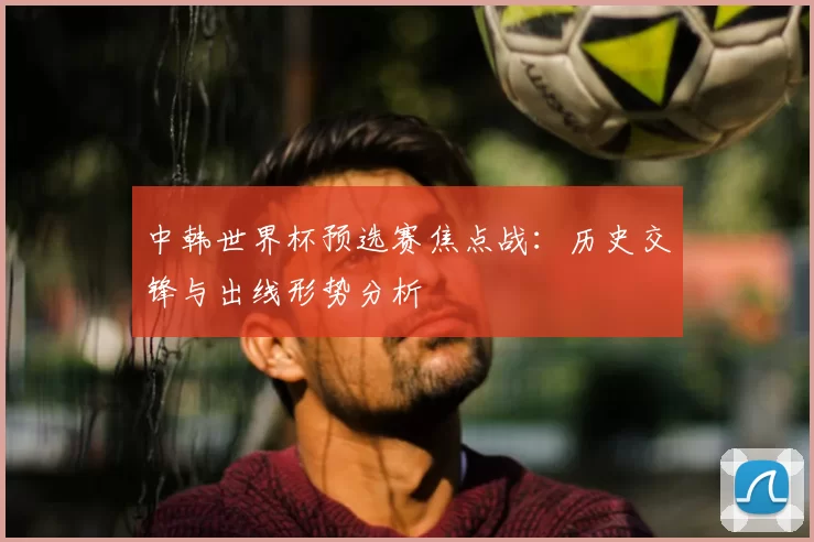 中韩世界杯预选赛焦点战：历史交锋与出线形势分析