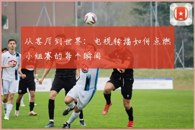 从客厅到世界：电视转播如何点燃小组赛的每个瞬间