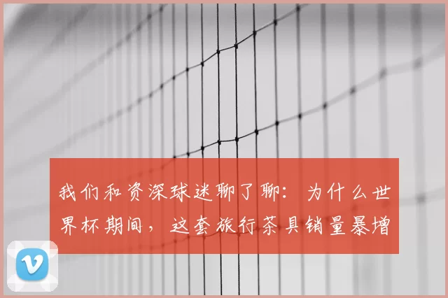 我们和资深球迷聊了聊：为什么世界杯期间，这套旅行茶具销量暴增？