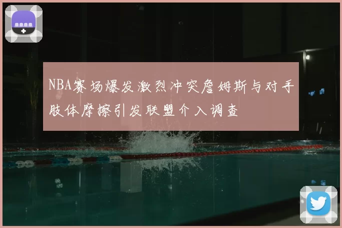 NBA赛场爆发激烈冲突詹姆斯与对手肢体摩擦引发联盟介入调查