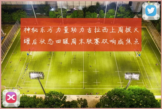 神秘东方力量助力吉拉西上周拔火罐后状态回暖周末联赛双响成焦点