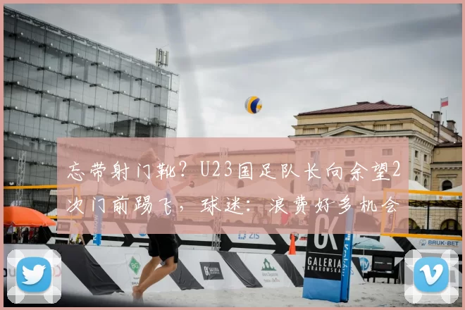 忘带射门靴？U23国足队长向余望2次门前踢飞，球迷：浪费好多机会