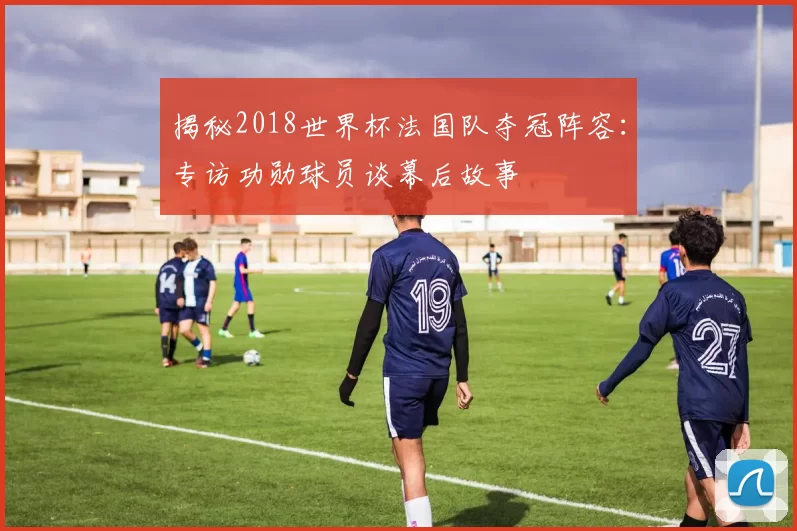 揭秘2018世界杯法国队夺冠阵容：专访功勋球员谈幕后故事