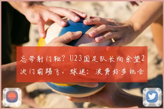 忘带射门靴？U23国足队长向余望2次门前踢飞，球迷：浪费好多机会