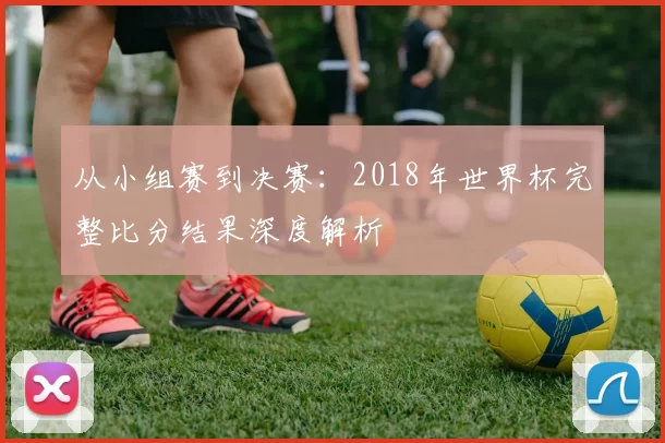 从小组赛到决赛：2018年世界杯完整比分结果深度解析