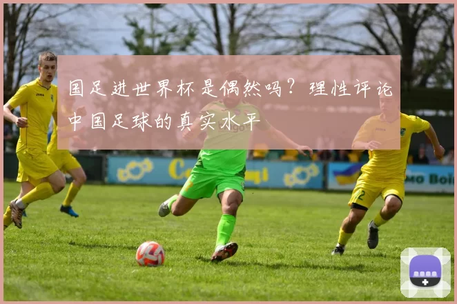 国足进世界杯是偶然吗?理性评论中国足球的真实水平