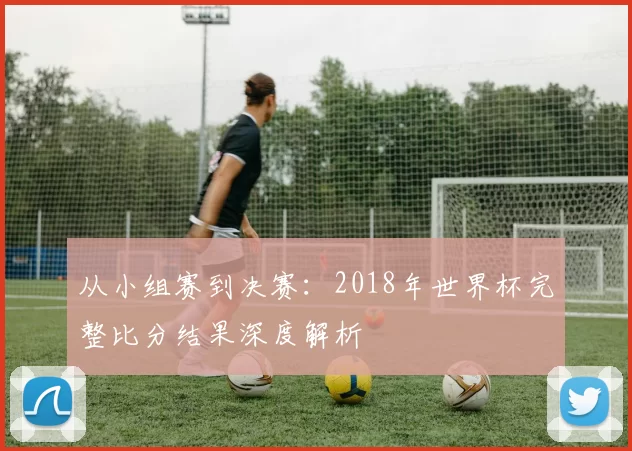 从小组赛到决赛:2018年世界杯完整比分结果深度解析