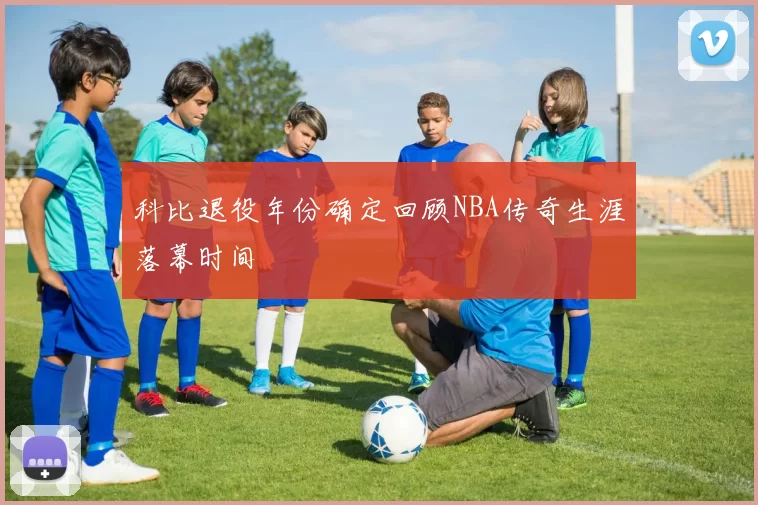 科比退役年份确定回顾NBA传奇生涯落幕时间