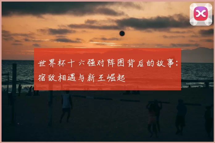 世界杯十六强对阵图背后的故事:宿敌相遇与新王崛起
