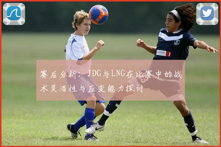 赛后分析:JDG与LNG在比赛中的战术灵活性与应变能力探讨