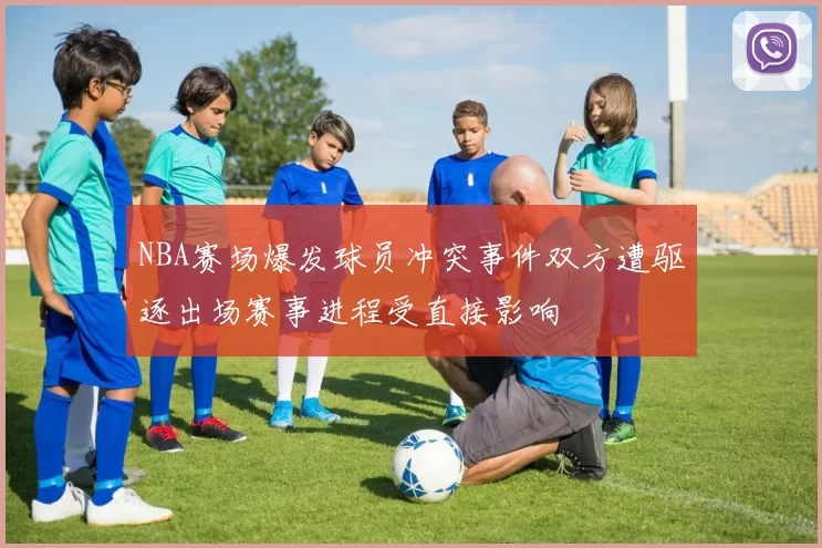 NBA赛场爆发球员冲突事件双方遭驱逐出场赛事进程受直接影响