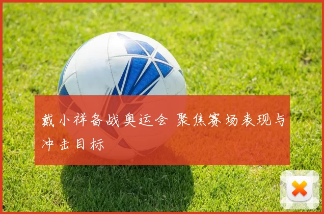 戴小祥备战奥运会 聚焦赛场表现与冲击目标