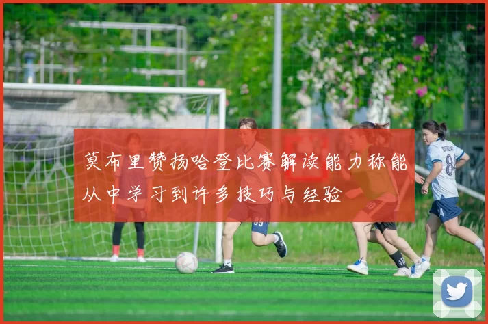 莫布里赞扬哈登比赛解读能力称能从中学习到许多技巧与经验