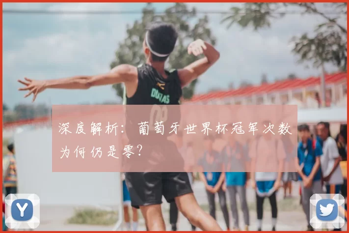 深度解析：葡萄牙世界杯冠军次数为何仍是零？