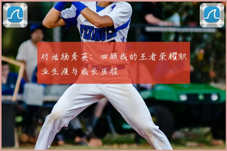 对话杨秀英：回顾我的王者荣耀职业生涯与成长历程