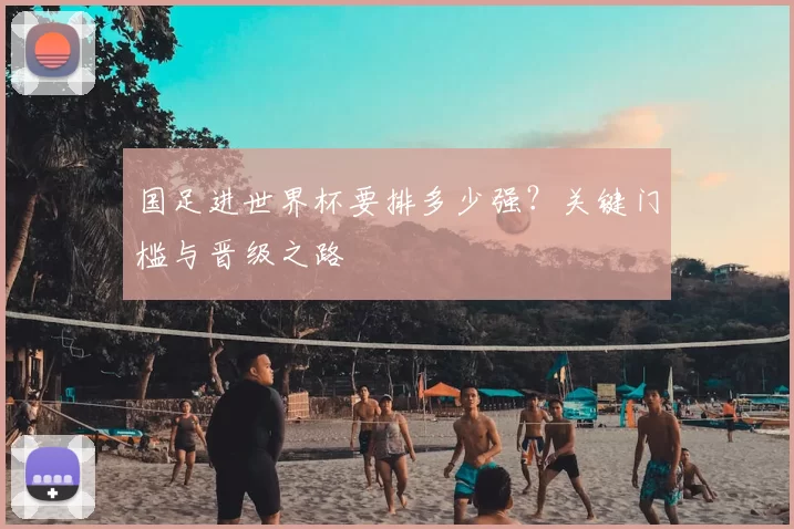 国足进世界杯要排多少强?关键门槛与晋级之路