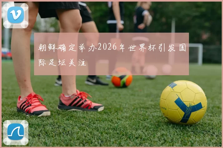 朝鲜确定举办2026年世界杯引发国际足坛关注