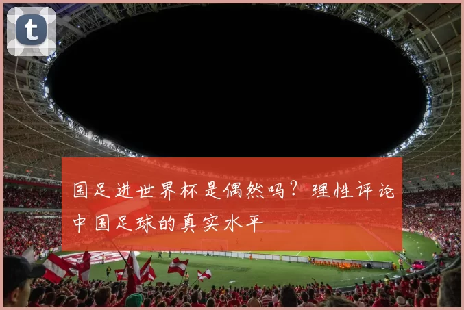 国足进世界杯是偶然吗?理性评论中国足球的真实水平