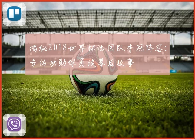揭秘2018世界杯法国队夺冠阵容：专访功勋球员谈幕后故事