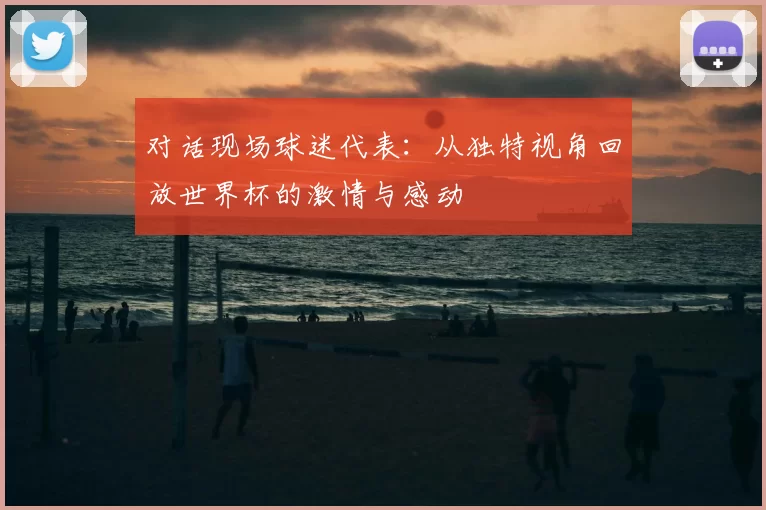 对话现场球迷代表：从独特视角回放世界杯的激情与感动